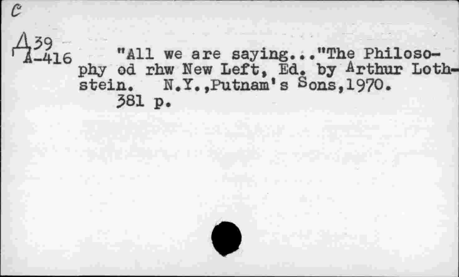 ﻿39
-416
’’All we are saying.. ."The Philosophy od rhw New Left, Ed. by Arthur Loth stein. N.Y.,Putnam* s Sons, 1970.
381 p.